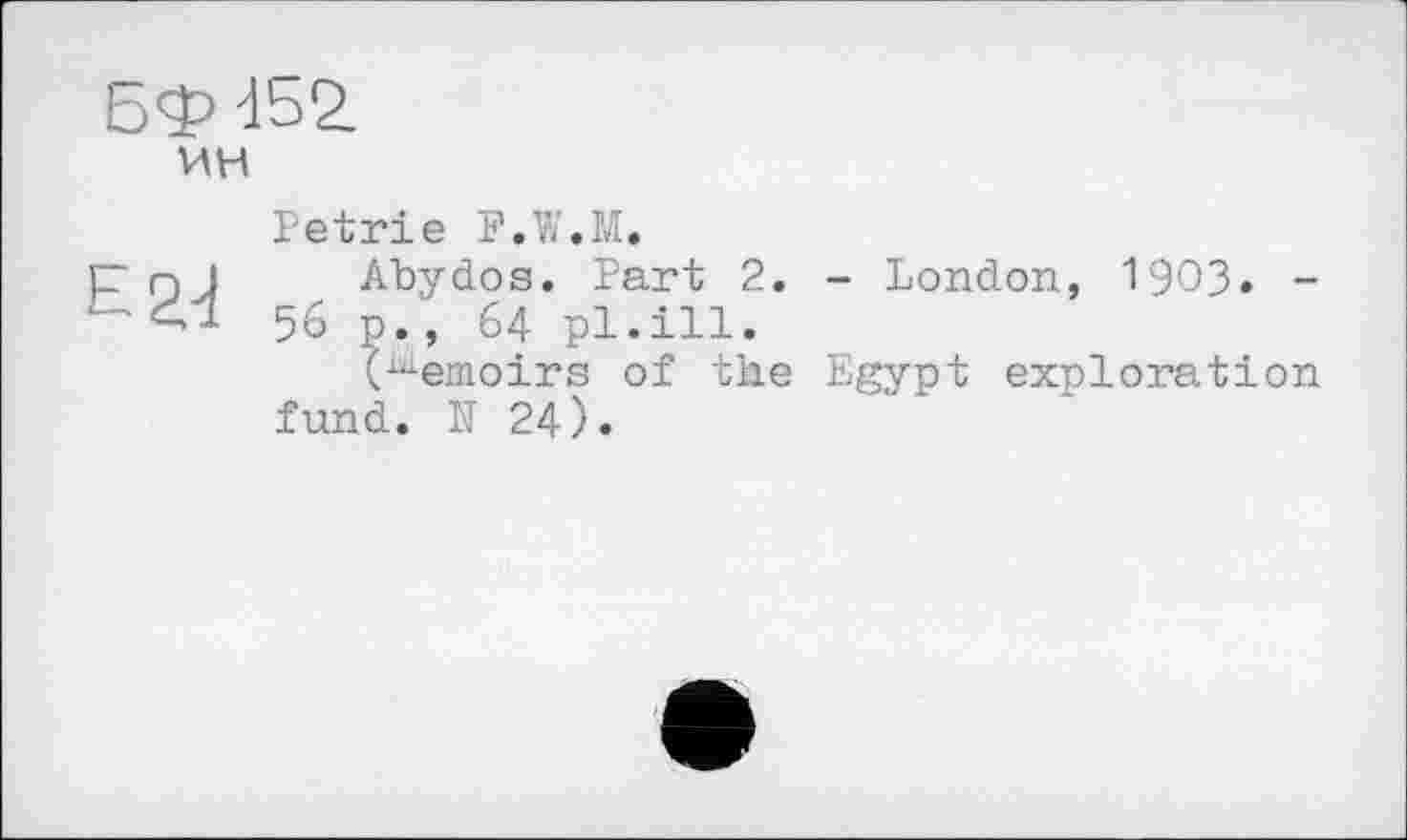 ﻿Бф 452.
ин
Petrie F.W.M.
р nJ Abydos. Part 2. - London, 1903» -56 p., 64 pl.ill.
(Memoirs of the Egypt exploration fund. N 24).